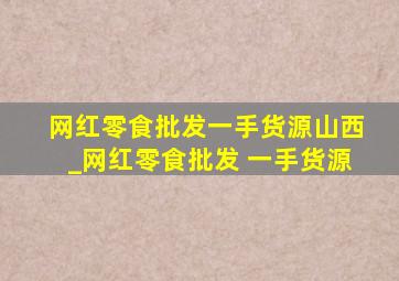 网红零食批发一手货源山西_网红零食批发 一手货源